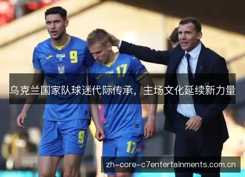 乌克兰国家队球迷代际传承,主场文化延续新力量 乌克兰国家队球迷代际传承,主场文化延续新力量